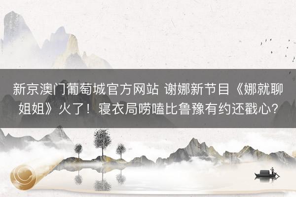 新京澳门葡萄城官方网站 谢娜新节目《娜就聊姐姐》火了！寝衣局唠嗑比鲁豫有约还戳心?