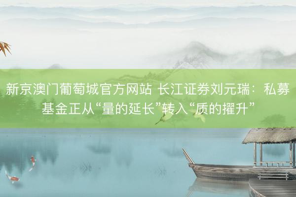 新京澳门葡萄城官方网站 长江证券刘元瑞：私募基金正从“量的延长”转入“质的擢升”