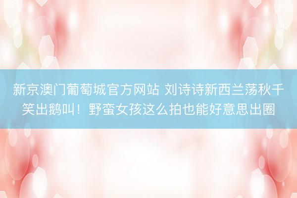 新京澳门葡萄城官方网站 刘诗诗新西兰荡秋千笑出鹅叫！野蛮女孩这么拍也能好意思出圈