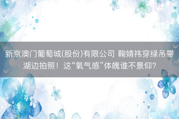新京澳门葡萄城(股份)有限公司 鞠婧祎穿绿吊带湖边拍照！这“氧气感”体魄谁不景仰？