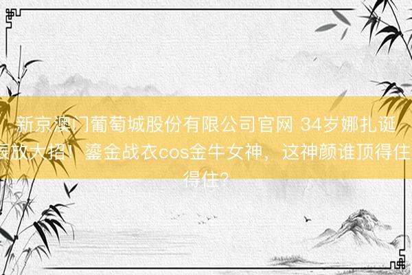 新京澳门葡萄城股份有限公司官网 34岁娜扎诞辰放大招！鎏金战衣cos金牛女神，这神颜谁顶得住？
