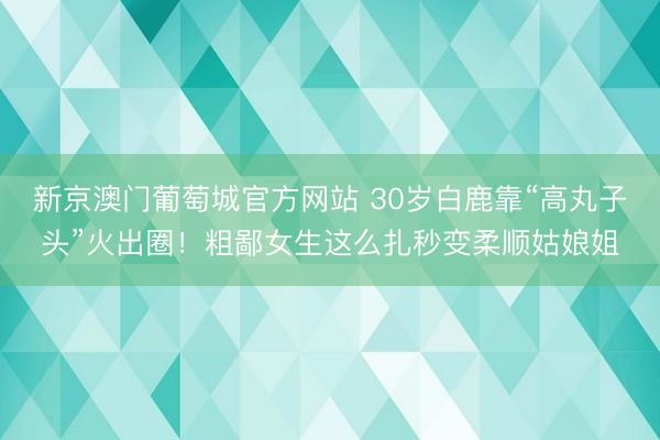 新京澳门葡萄城官方网站 30岁白鹿靠“高丸子头”火出圈！粗鄙女生这么扎秒变柔顺姑娘姐
