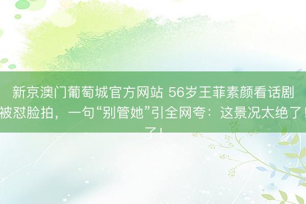 新京澳门葡萄城官方网站 56岁王菲素颜看话剧被怼脸拍，一句“别管她”引全网夸：这景况太绝了！