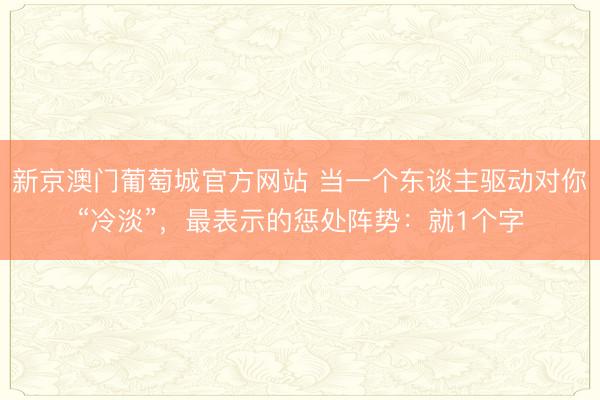 新京澳门葡萄城官方网站 当一个东谈主驱动对你“冷淡”，最表示的惩处阵势：就1个字
