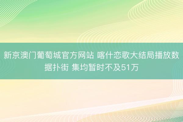 新京澳门葡萄城官方网站 喀什恋歌大结局播放数据扑街 集均暂时不及51万