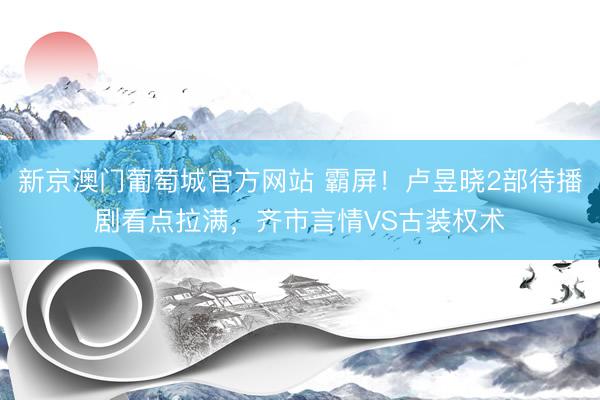 新京澳门葡萄城官方网站 霸屏！卢昱晓2部待播剧看点拉满，齐市言情VS古装权术