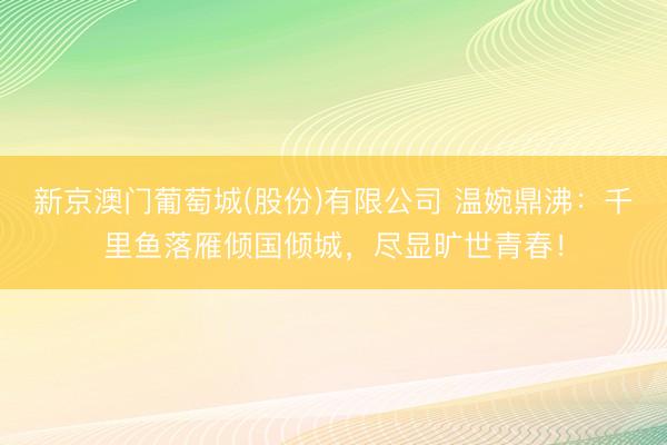 新京澳门葡萄城(股份)有限公司 温婉鼎沸：千里鱼落雁倾国倾城，尽显旷世青春！