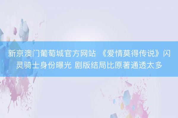 新京澳门葡萄城官方网站 《爱情莫得传说》闪灵骑士身份曝光 剧版结局比原著通透太多