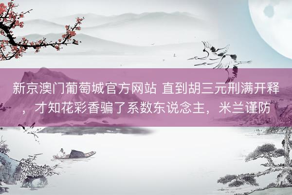 新京澳门葡萄城官方网站 直到胡三元刑满开释，才知花彩香骗了系数东说念主，米兰谨防