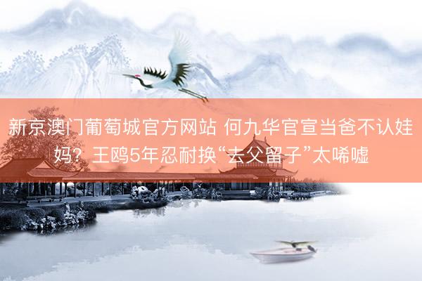 新京澳门葡萄城官方网站 何九华官宣当爸不认娃妈？王鸥5年忍耐换“去父留子”太唏嘘
