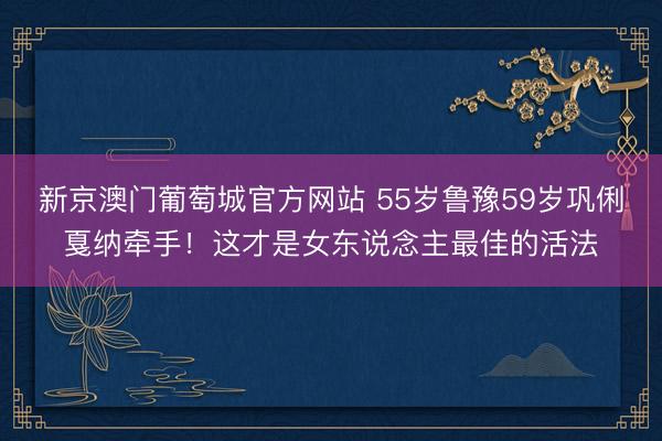 新京澳门葡萄城官方网站 55岁鲁豫59岁巩俐戛纳牵手！这才是女东说念主最佳的活法