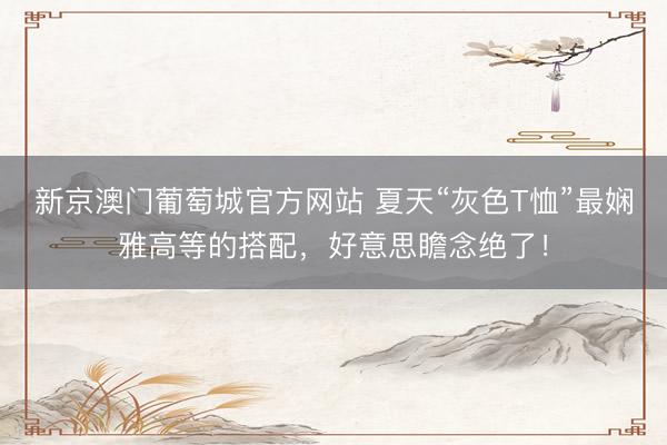 新京澳门葡萄城官方网站 夏天“灰色T恤”最娴雅高等的搭配，好意思瞻念绝了！