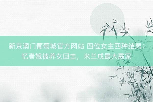 新京澳门葡萄城官方网站 四位女主四种结局：忆秦娥被养女回击，米兰成最大赢家