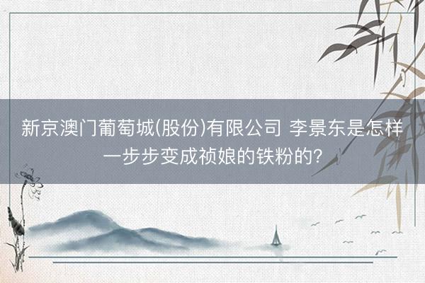 新京澳门葡萄城(股份)有限公司 李景东是怎样一步步变成祯娘的铁粉的?