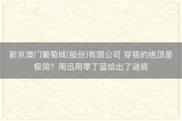 新京澳门葡萄城(股份)有限公司 穿搭的绝顶是极简？周迅用零丁蓝给出了谜底