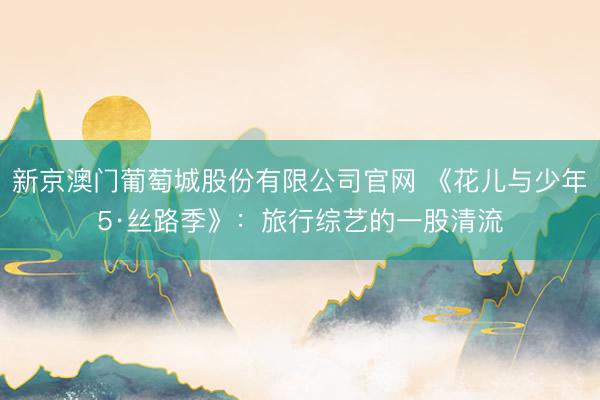 新京澳门葡萄城股份有限公司官网 《花儿与少年5·丝路季》：旅行综艺的一股清流