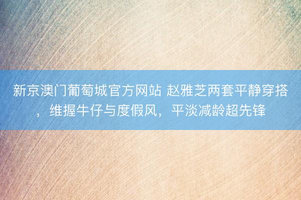 新京澳门葡萄城官方网站 赵雅芝两套平静穿搭,维握牛仔与度假风,平淡减龄超先锋