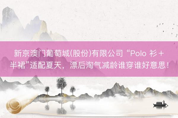 新京澳门葡萄城(股份)有限公司 “Polo 衫＋半裙”适配夏天，漂后淘气减龄谁穿谁好意思！