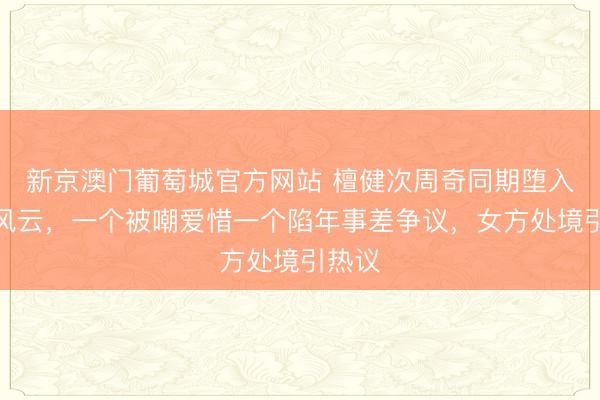 新京澳门葡萄城官方网站 檀健次周奇同期堕入情感风云，一个被嘲爱惜一个陷年事差争议，女方处境引热议