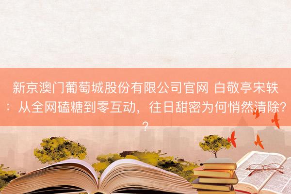新京澳门葡萄城股份有限公司官网 白敬亭宋轶:从全网磕糖到零互动,往日甜密为何悄然清除?