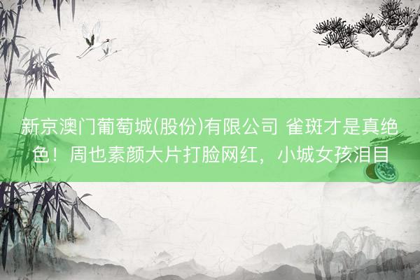 新京澳门葡萄城(股份)有限公司 雀斑才是真绝色！周也素颜大片打脸网红，小城女孩泪目