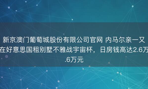 新京澳门葡萄城股份有限公司官网 内马尔亲一又团在好意思国租别墅不雅战宇宙杯，日房钱高达2.6万元