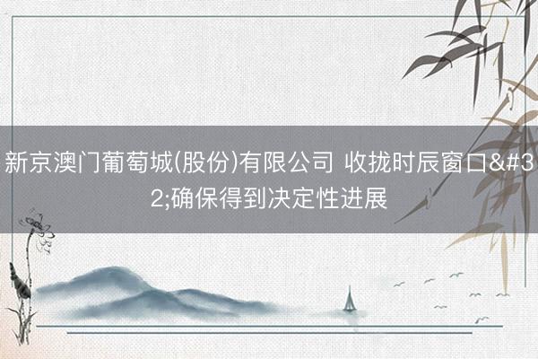 新京澳门葡萄城(股份)有限公司 收拢时辰窗口 确保得到决定性进展