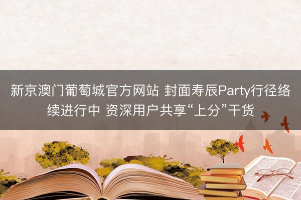 新京澳门葡萄城官方网站 封面寿辰Party行径络续进行中 资深用户共享“上分”干货