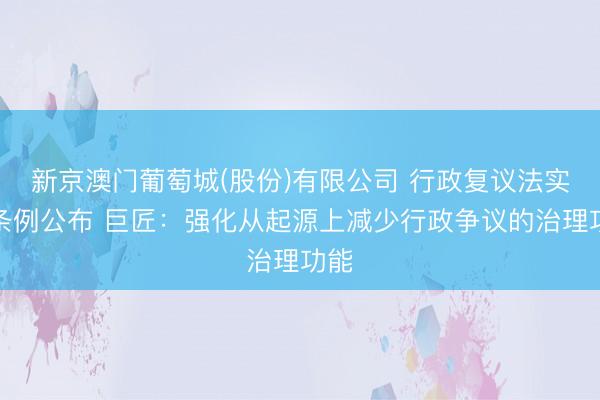 新京澳门葡萄城(股份)有限公司 行政复议法实施条例公布 巨匠:强化从起源上减少行政争议的治理功能