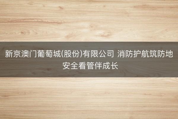 新京澳门葡萄城(股份)有限公司 消防护航筑防地 安全看管伴成长