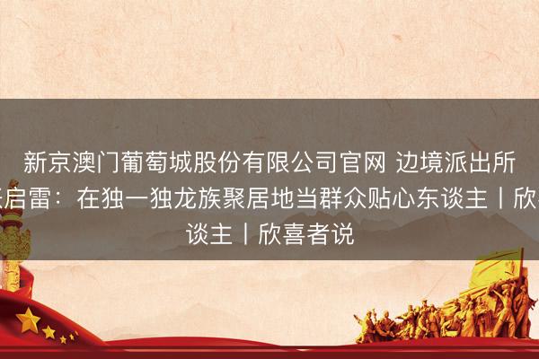 新京澳门葡萄城股份有限公司官网 边境派出所长处张启雷：在独一独龙族聚居地当群众贴心东谈主丨欣喜者说