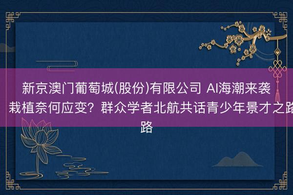 新京澳门葡萄城(股份)有限公司 AI海潮来袭，栽植奈何应变？群众学者北航共话青少年景才之路