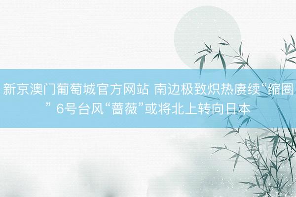 新京澳门葡萄城官方网站 南边极致炽热赓续“缩圈” 6号台风“蔷薇”或将北上转向日本
