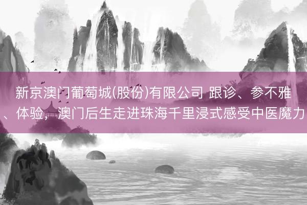 新京澳门葡萄城(股份)有限公司 跟诊、参不雅、体验,澳门后生走进珠海千里浸式感受中医魔力