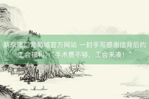 新京澳门葡萄城官方网站 一封手写感谢信背后的工会福利：“手术费不够，工会来凑！”