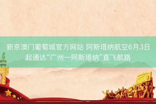 新京澳门葡萄城官方网站 阿斯塔纳航空6月3日起通达“广州—阿斯塔纳”直飞航路