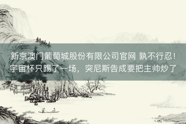 新京澳门葡萄城股份有限公司官网 孰不行忍！宇宙杯只踢了一场，突尼斯告成要把主帅炒了