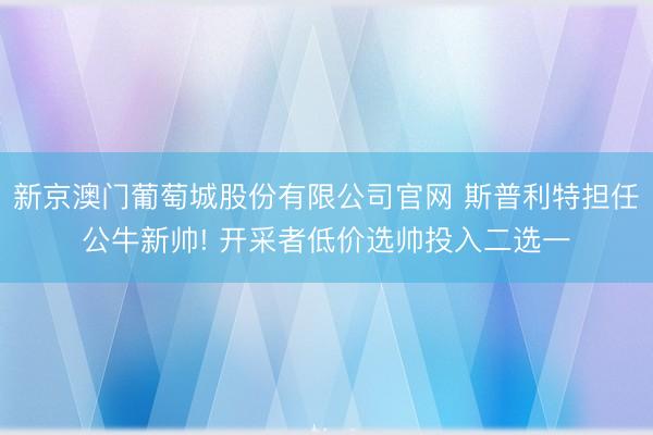 新京澳门葡萄城股份有限公司官网 斯普利特担任公牛新帅! 开采者低价选帅投入二选一