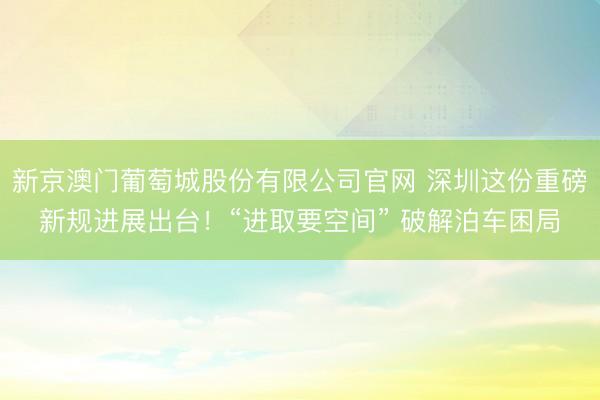 新京澳门葡萄城股份有限公司官网 深圳这份重磅新规进展出台！“进取要空间” 破解泊车困局