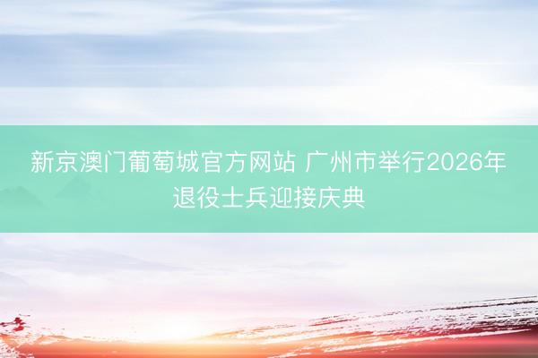 新京澳门葡萄城官方网站 广州市举行2026年退役士兵迎接庆典