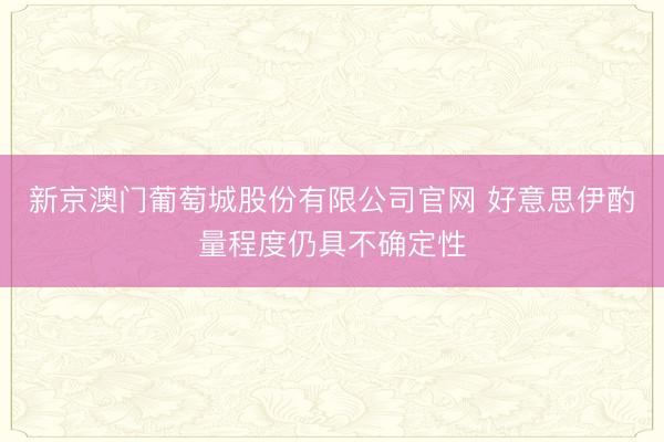 新京澳门葡萄城股份有限公司官网 好意思伊酌量程度仍具不确定性