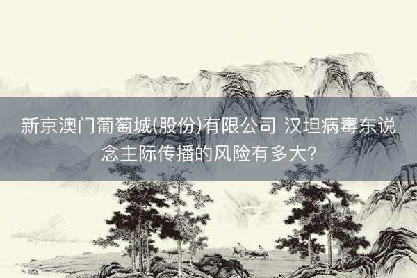 新京澳门葡萄城(股份)有限公司 汉坦病毒东说念主际传播的风险有多大？