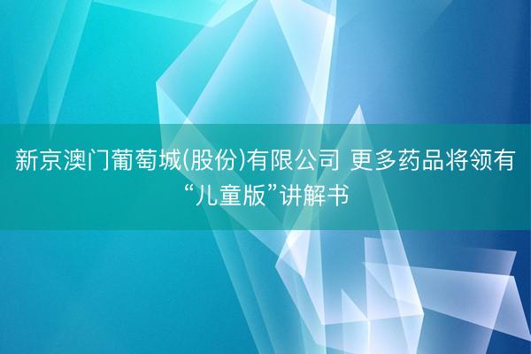 新京澳门葡萄城(股份)有限公司 更多药品将领有“儿童版”讲解书