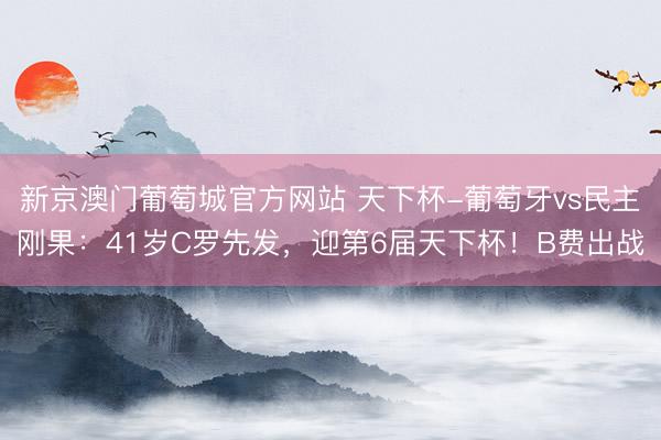 新京澳门葡萄城官方网站 天下杯-葡萄牙vs民主刚果：41岁C罗先发，迎第6届天下杯！B费出战