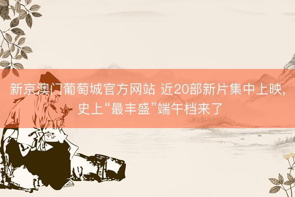 新京澳门葡萄城官方网站 近20部新片集中上映， 史上“最丰盛”端午档来了